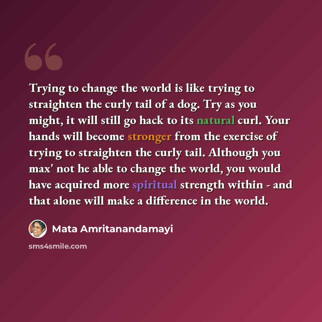 “Trying to change the world is like trying to straighten the curly tail of a dog. Try as you might, it will still go hack to its natural curl. Your hands will become stronger from the exercise of trying to straighten the curly tail. Although you max' not he able to change the world, you would have…” quote by Mata Amritanandamayi