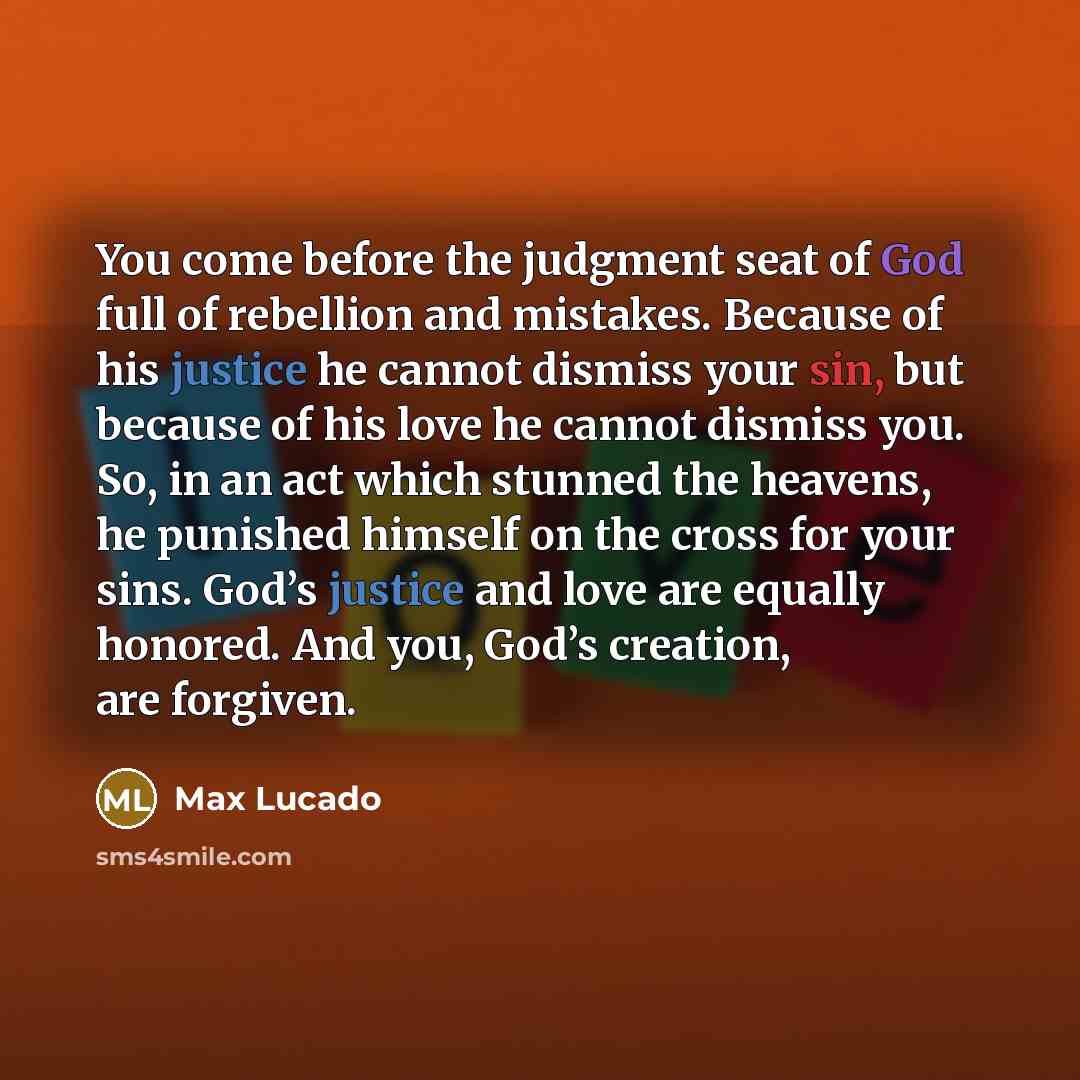 “You come before the judgment seat of God full of rebellion and mistakes. Because of his justice he cannot dismiss your sin, but because of his love he cannot dismiss you. So, in an act which stunned the heavens, he punished himself on the cross for your sins. God’s justice and love are equally…” quote by Max Lucado