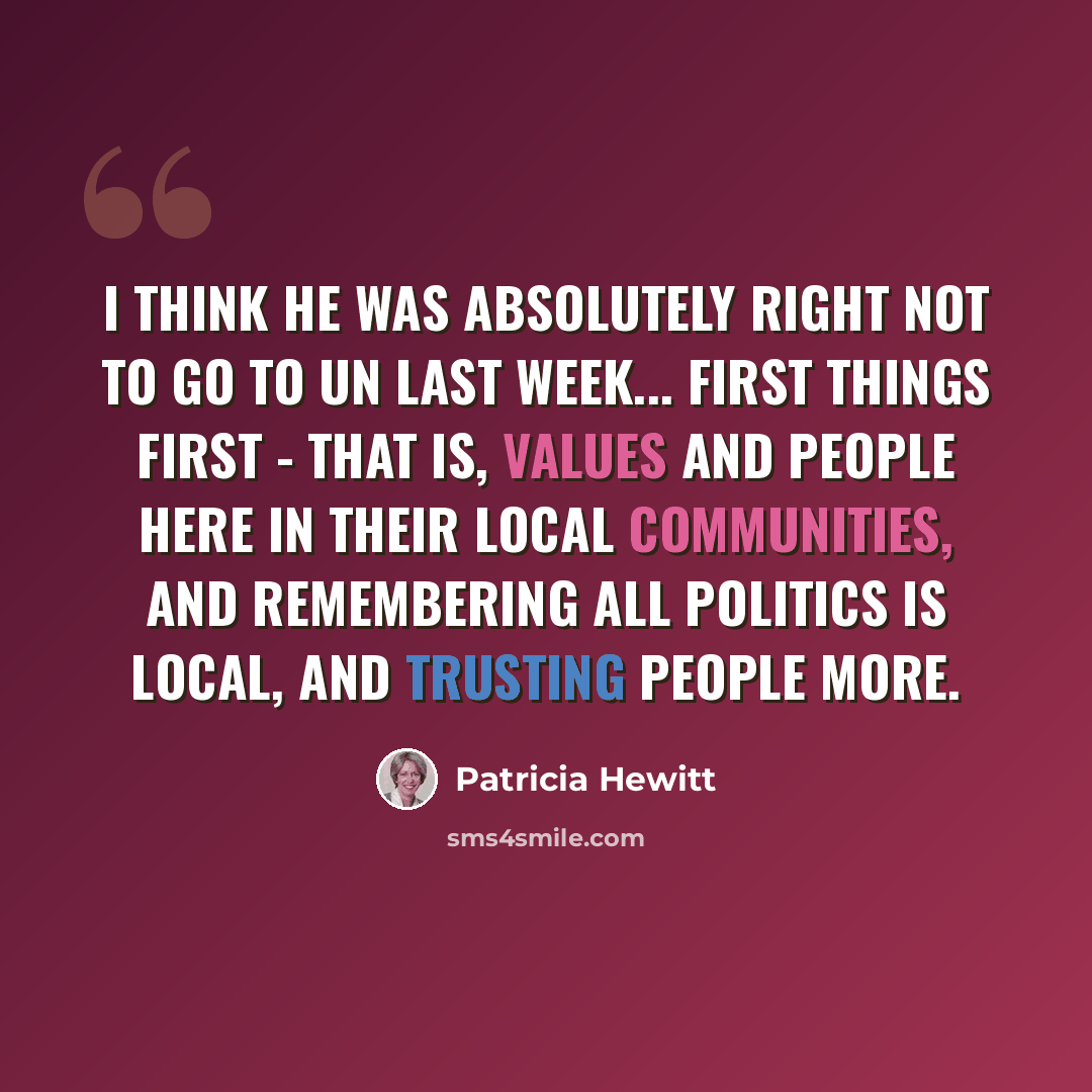 “I think he was absolutely right not to go to UN last week... First things first - that is, values and people here in their local communities, and remembering all politics is local, and trusting people more.” quote by Patricia Hewitt