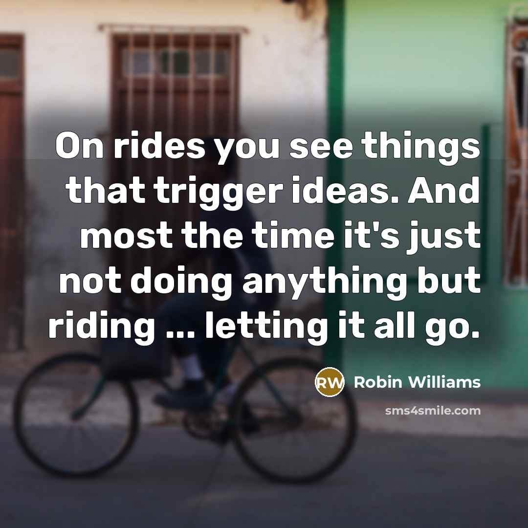 “On rides you see things that trigger ideas. And most the time it's just not doing anything but riding ... letting it all go.” quote by Robin Williams