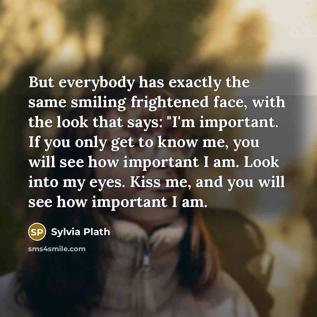 “But everybody has exactly the same smiling frightened face, with the look that says: "I'm important. If you only get to know me, you will see how important I am. Look into my eyes. Kiss me, and you will see how important I am.” quote by Sylvia Plath
