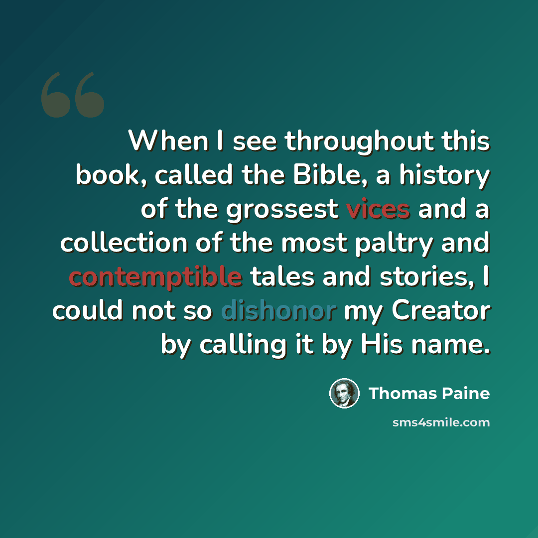 “When I see throughout this book, called the Bible, a history of the grossest vices and a collection of the most paltry and contemptible tales and stories, I could not so dishonor my Creator by calling it by His name.” quote by Thomas Paine