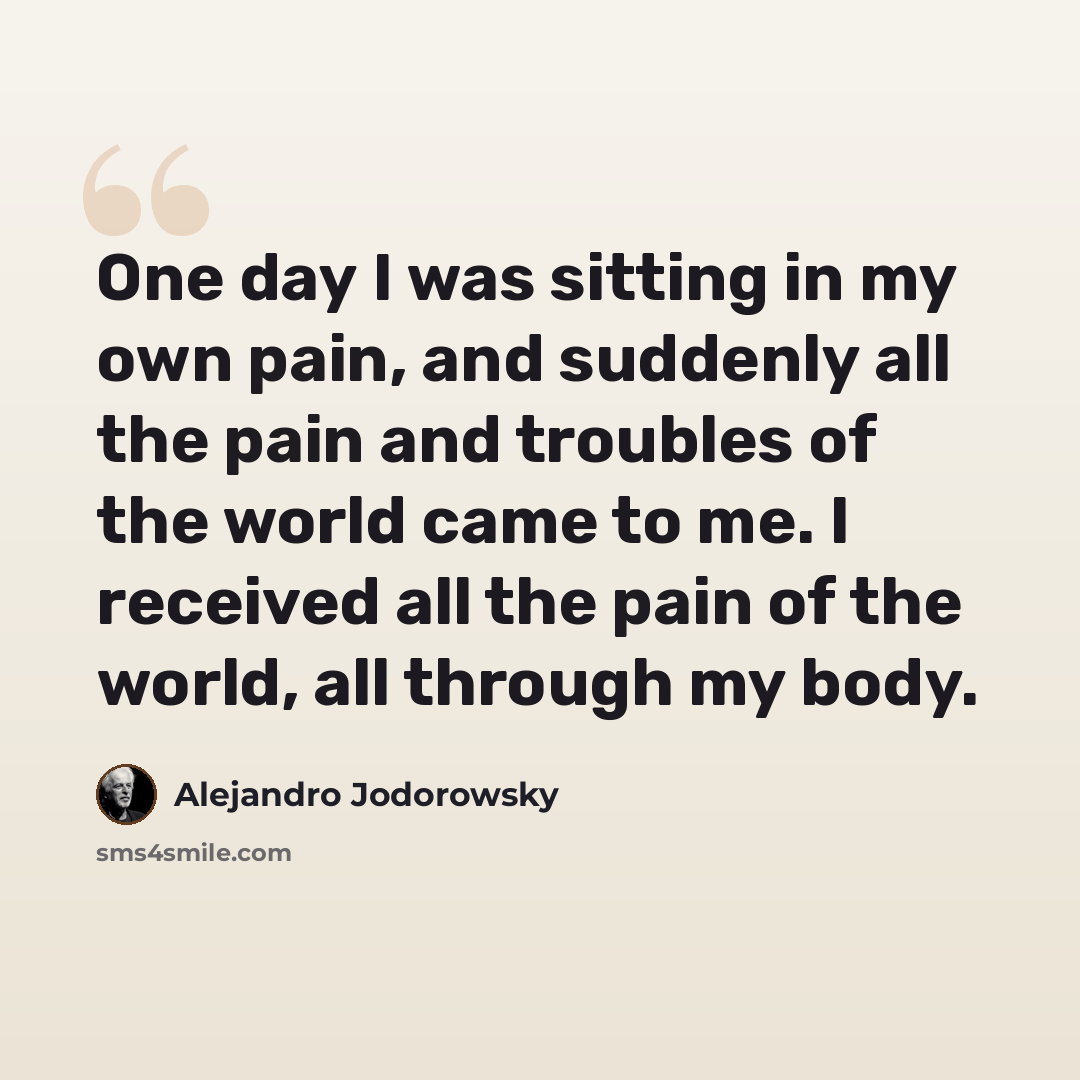 “One day I was sitting in my own pain, and suddenly all the pain and troubles of the world came to me. I received all the pain of the world, all through my body.” quote by Alejandro Jodorowsky