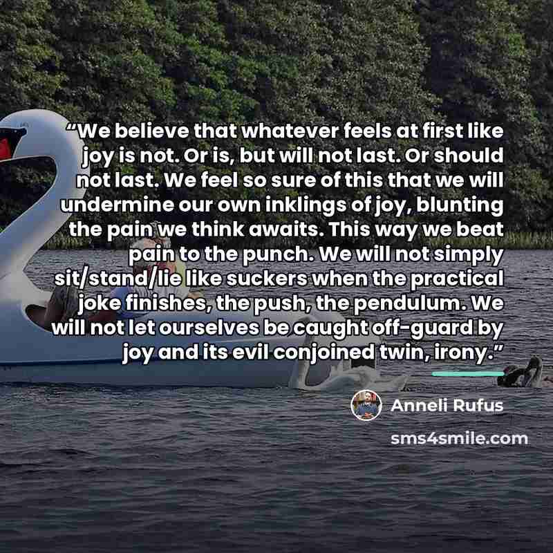 “We believe that whatever feels at first like joy is not. Or is, but will not last. Or should not last. We feel so sure of this that we will undermine our own inklings of joy, blunting the pain we think awaits. This way we beat pain to the punch. We will not simply sit/stand/lie like suckers when…” quote by Anneli Rufus