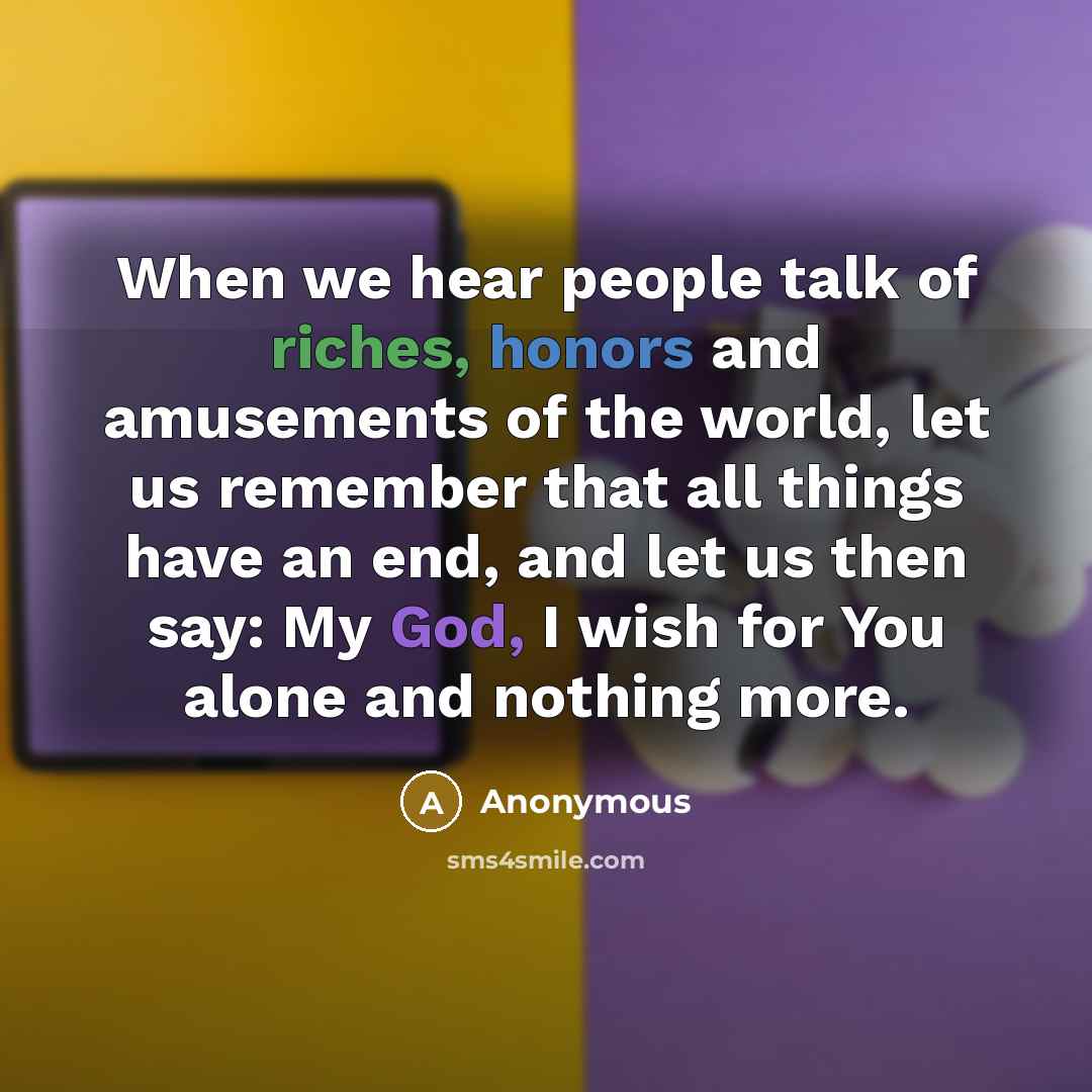 “When we hear people talk of riches, honors and amusements of the world, let us remember that all things have an end, and let us then say: My God, I wish for You alone and nothing more.” quote by Anonymous