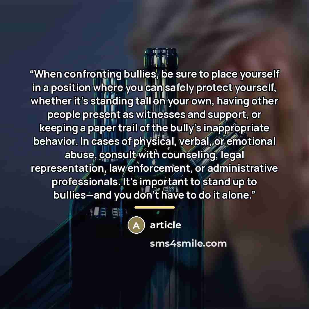 “When confronting bullies, be sure to place yourself in a position where you can safely protect yourself, whether it’s standing tall on your own, having other people present as witnesses and support, or keeping a paper trail of the bully’s inappropriate behavior. In cases of physical, verbal, or…” quote by Article