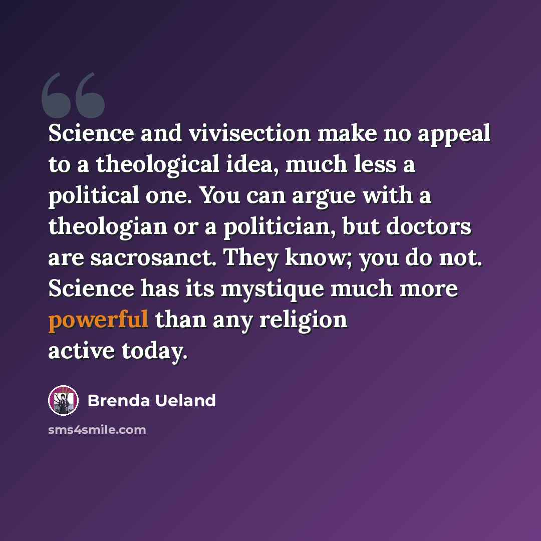“Science and vivisection make no appeal to a theological idea, much less a political one. You can argue with a theologian or a politician, but doctors are sacrosanct. They know; you do not. Science has its mystique much more powerful than any religion active today.” quote by Brenda Ueland