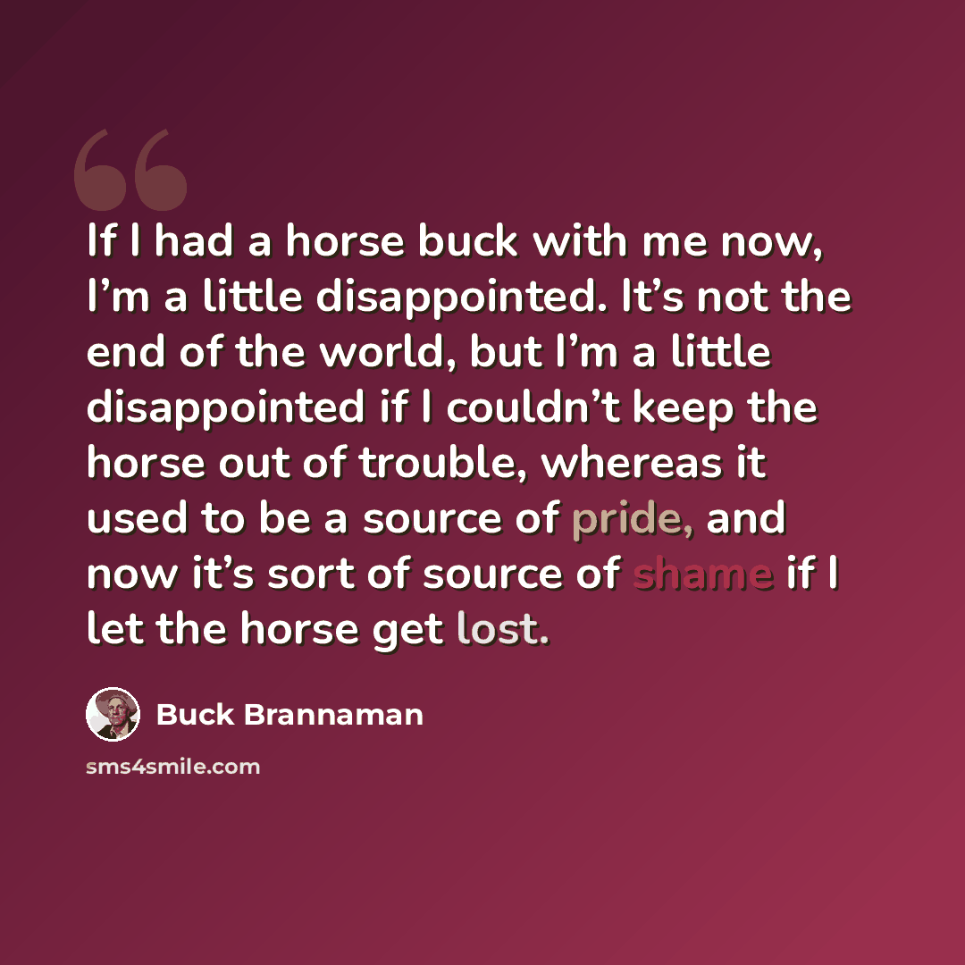 “If I had a horse buck with me now, I’m a little disappointed. It’s not the end of the world, but I’m a little disappointed if I couldn’t keep the horse out of trouble, whereas it used to be a source of pride, and now it’s sort of source of shame if I let the horse get lost.” quote by Buck Brannaman