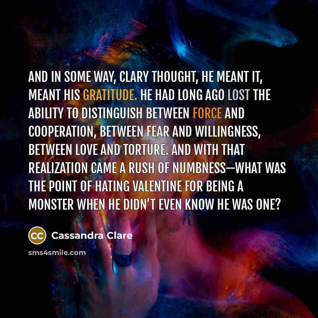 “And in some way, Clary thought, he meant it, meant his gratitude. He had long ago lost the ability to distinguish between force and cooperation, between fear and willingness, between love and torture. And with that realization came a rush of numbness—what was the point of hating Valentine for…” quote by Cassandra Clare