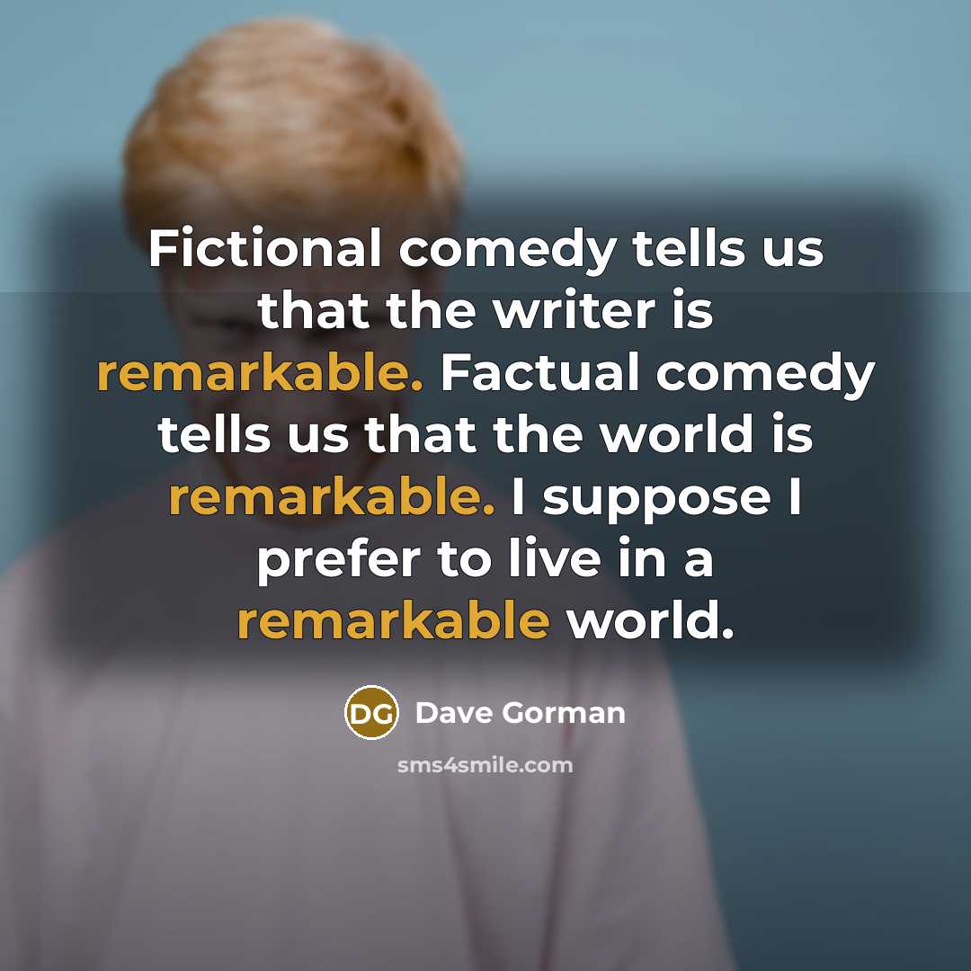 “Fictional comedy tells us that the writer is remarkable. Factual comedy tells us that the world is remarkable. I suppose I prefer to live in a remarkable world.” quote by Dave Gorman