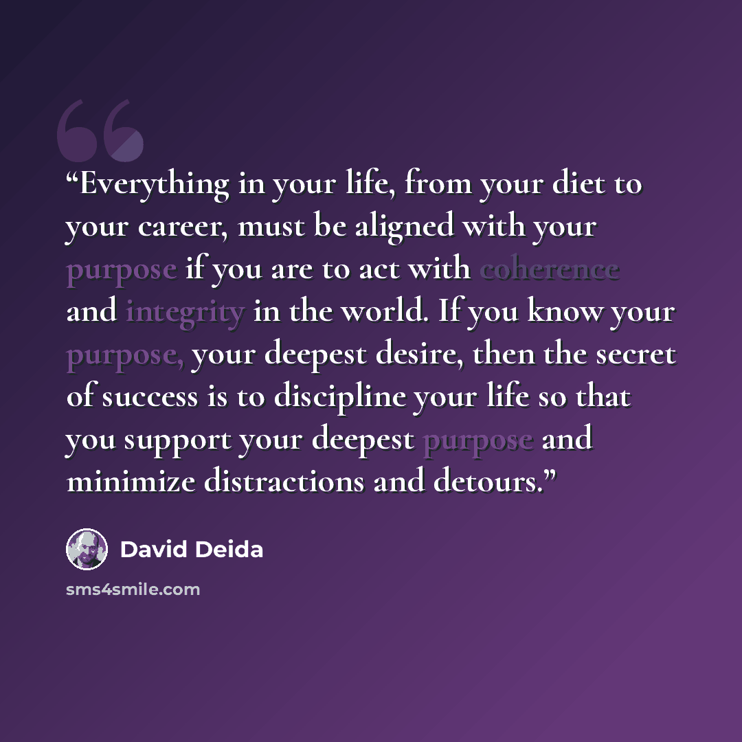 “Everything in your life, from your diet to your career, must be aligned with your purpose if you are to act with coherence and integrity in the world. If you know your purpose, your deepest desire, then the secret of success is to discipline your life so that you support your deepest purpose and…” quote by David Deida
