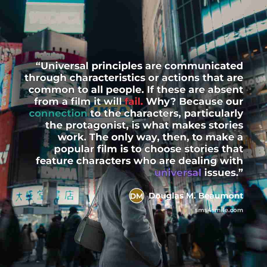 “Universal principles are communicated through characteristics or actions that are common to all people. If these are absent from a film it will fail. Why? Because our connection to the characters, particularly the protagonist, is what makes stories work. The only way, then, to make a popular film…” quote by Douglas M. Beaumont