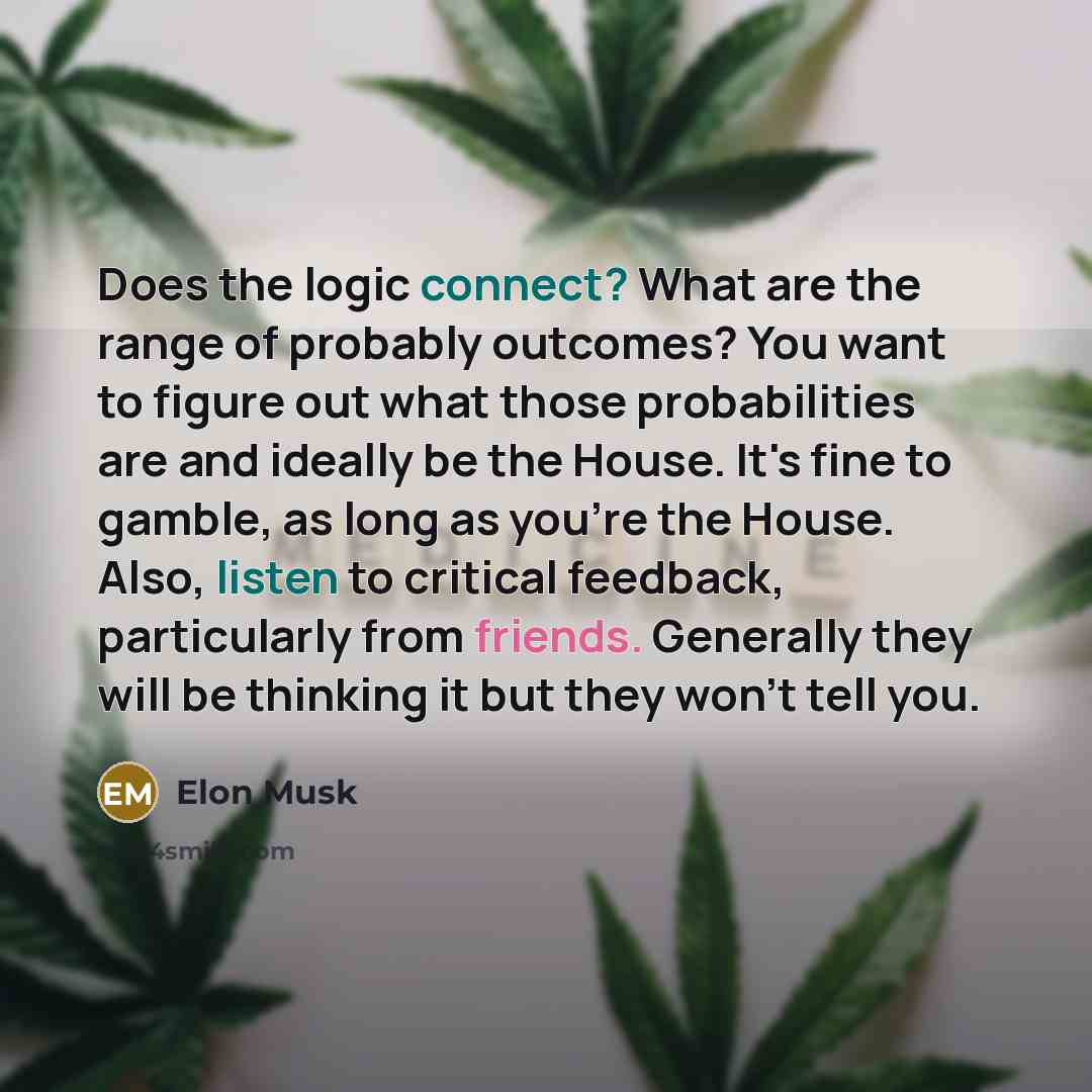“Does the logic connect? What are the range of probably outcomes? You want to figure out what those probabilities are and ideally be the House. It's fine to gamble, as long as you're the House. Also, listen to critical feedback, particularly from friends. Generally they will be thinking it but they…” quote by Elon Musk