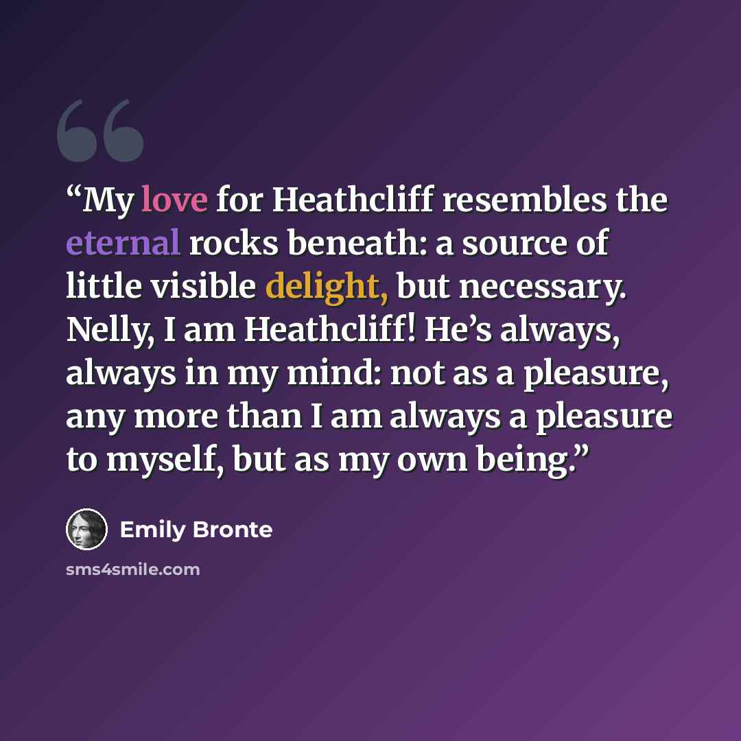 “My love for Heathcliff resembles the eternal rocks beneath: a source of little visible delight, but necessary. Nelly, I am Heathcliff! He’s always, always in my mind: not as a pleasure, any more than I am always a pleasure to myself, but as my own being.” quote by Emily Brontë