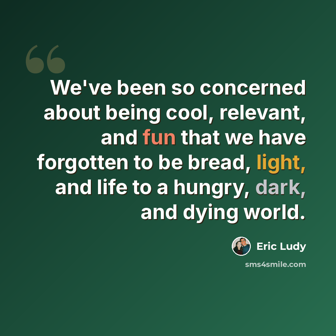 “We've been so concerned about being cool, relevant, and fun that we have forgotten to be bread, light, and life to a hungry, dark, and dying world.” quote by Eric Ludy