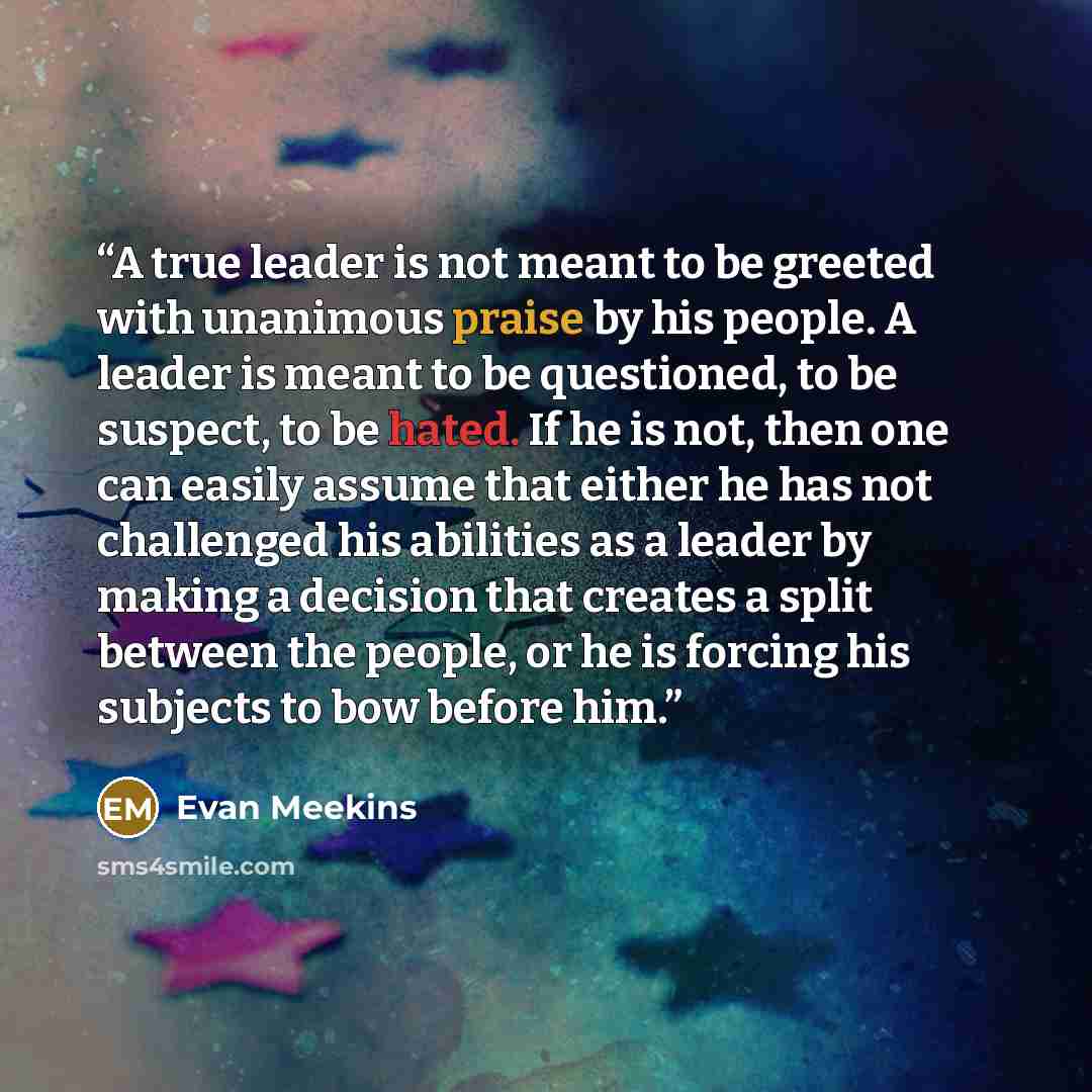 “A true leader is not meant to be greeted with unanimous praise by his people. A leader is meant to be questioned, to be suspect, to be hated. If he is not, then one can easily assume that either he has not challenged his abilities as a leader by making a decision that creates a split between the…” quote by Evan Meekins