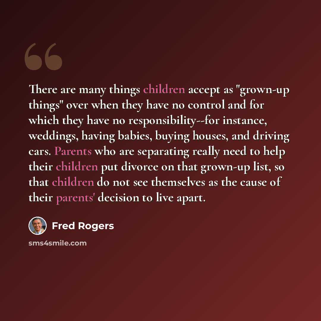 “There are many things children accept as "grown-up things" over when they have no control and for which they have no responsibility--for instance, weddings, having babies, buying houses, and driving cars. Parents who are separating really need to help their children put divorce on that grown-up…” quote by Fred Rogers