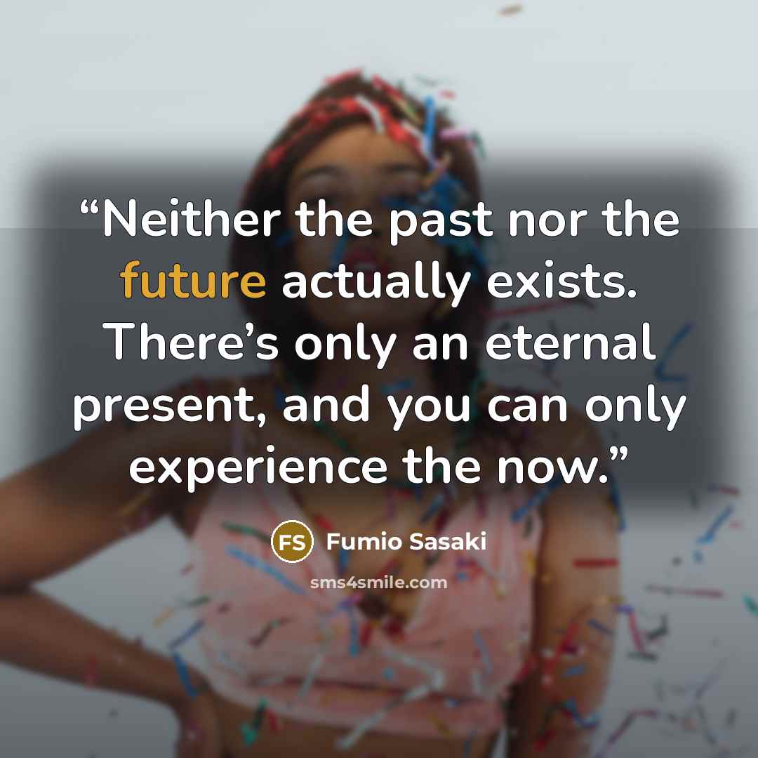 “Neither the past nor the future actually exists. There’s only an eternal present, and you can only experience the now.” quote by Fumio Sasaki