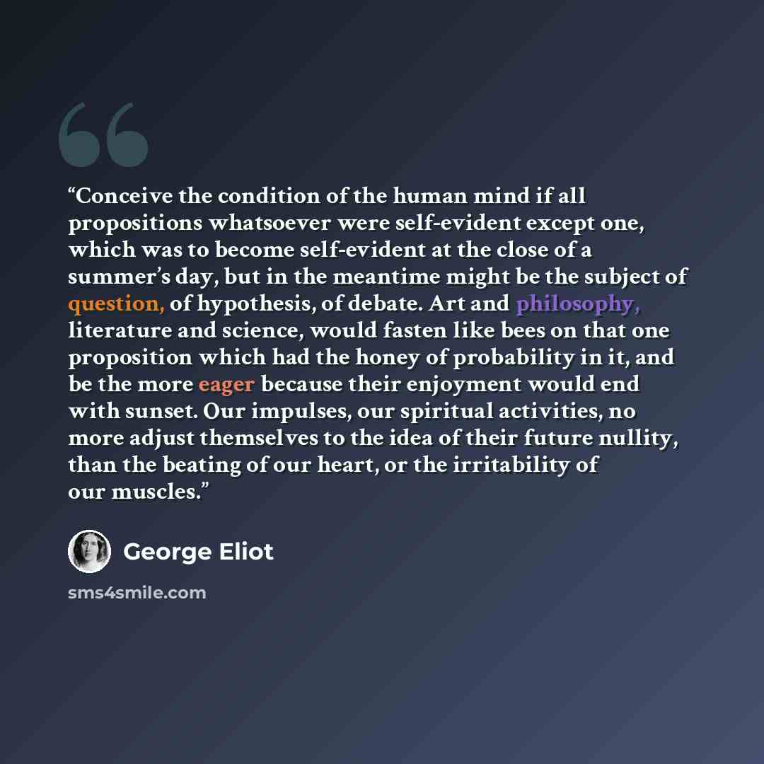 “Conceive the condition of the human mind if all propositions whatsoever were self-evident except one, which was to become self-evident at the close of a summer’s day, but in the meantime might be the subject of question, of hypothesis, of debate. Art and philosophy, literature and science, would…” quote by George Eliot