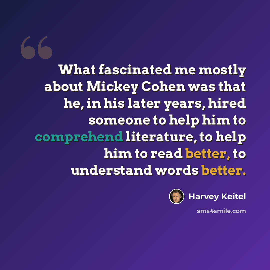 “What fascinated me mostly about Mickey Cohen was that he, in his later years, hired someone to help him to comprehend literature, to help him to read better, to understand words better.” quote by Harvey Keitel