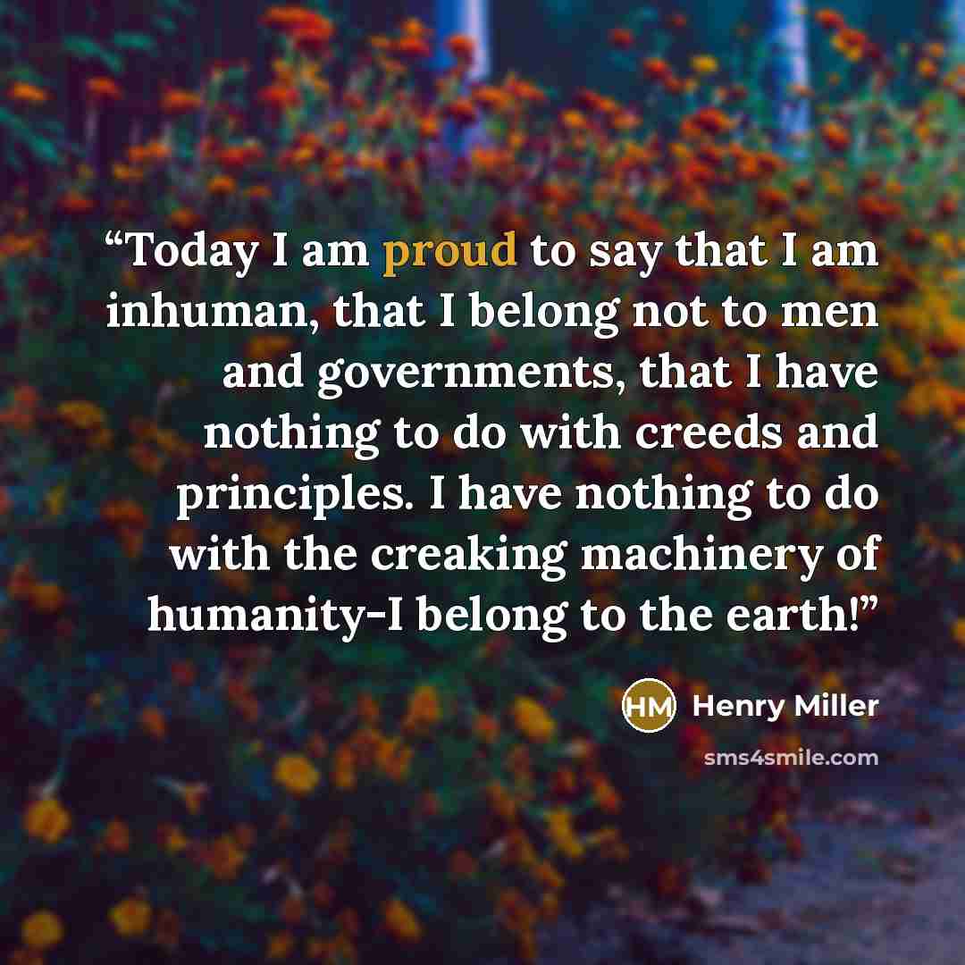 “Today I am proud to say that I am inhuman, that I belong not to men and governments, that I have nothing to do with creeds and principles. I have nothing to do with the creaking machinery of humanity-I belong to the earth!” quote by Henry Miller