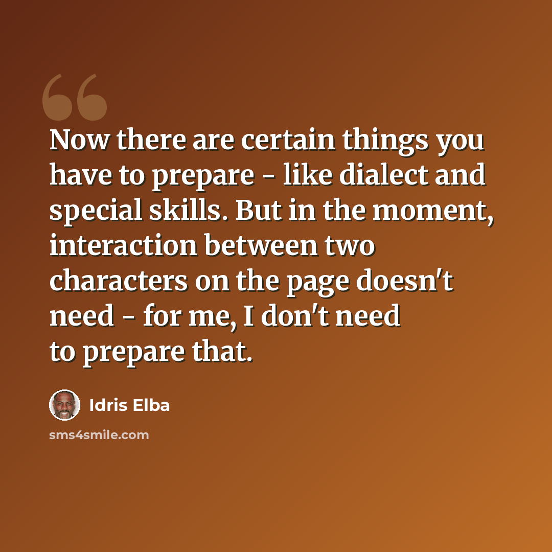 “Now there are certain things you have to prepare - like dialect and special skills. But in the moment, interaction between two characters on the page doesn't need - for me, I don't need to prepare that.” quote by Idris Elba
