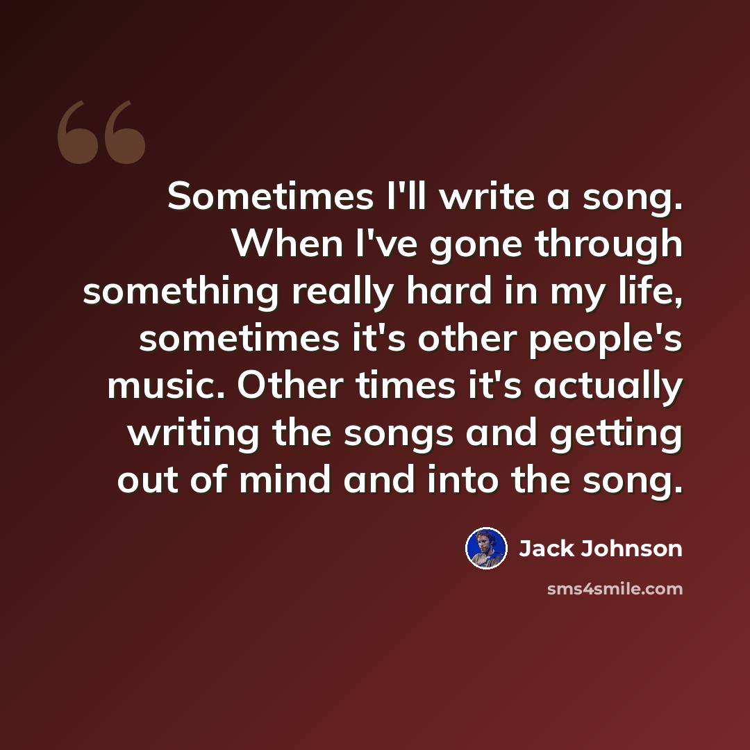 “Sometimes I'll write a song. When I've gone through something really hard in my life, sometimes it's other people's music. Other times it's actually writing the songs and getting out of mind and into the song.” quote by Jack Johnson