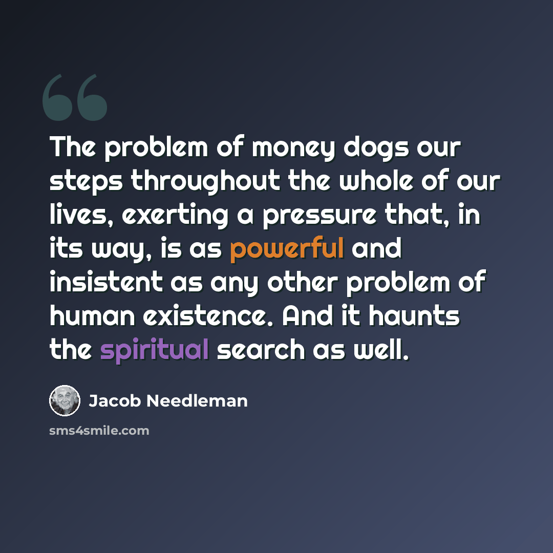 “The problem of money dogs our steps throughout the whole of our lives, exerting a pressure that, in its way, is as powerful and insistent as any other problem of human existence. And it haunts the spiritual search as well.” quote by Jacob Needleman