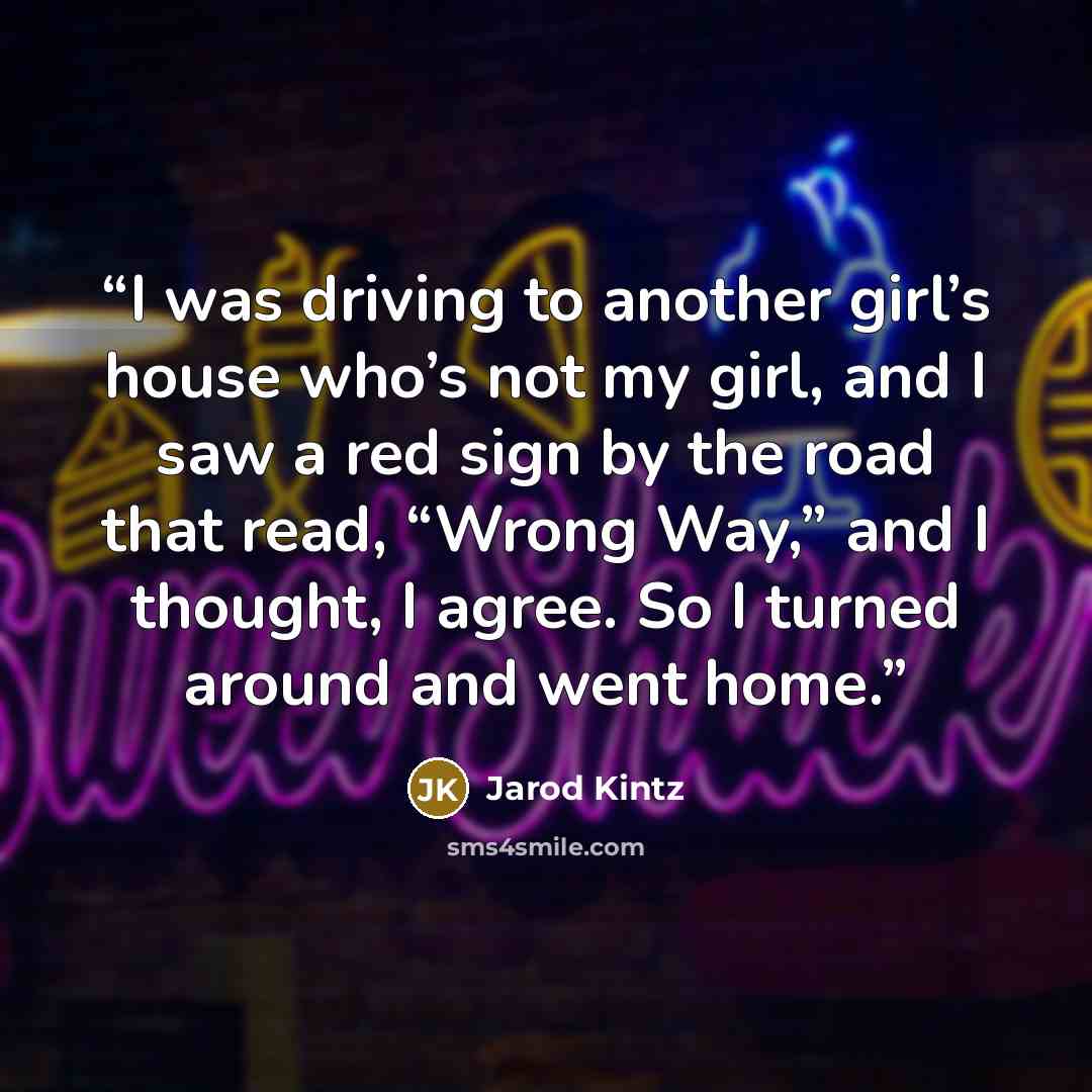 “I was driving to another girl’s house who’s not my girl, and I saw a red sign by the road that read, “Wrong Way,” and I thought, I agree. So I turned around and went home.” quote by Jarod Kintz