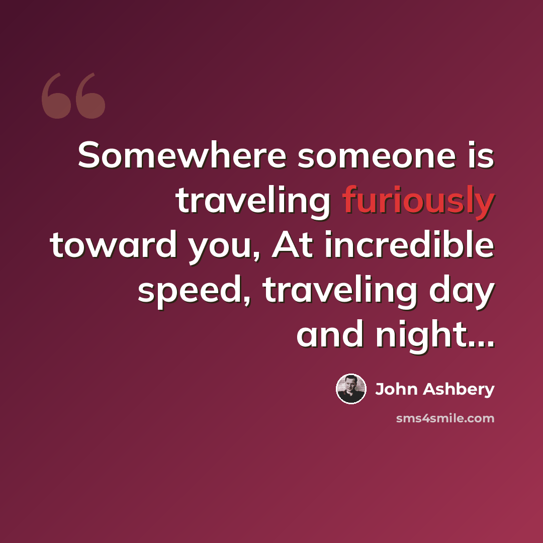 “Somewhere someone is traveling furiously toward you, At incredible speed, traveling day and night…” quote by John Ashbery