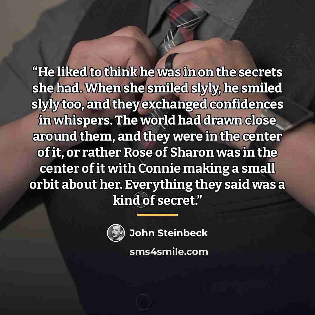 “He liked to think he was in on the secrets she had. When she smiled slyly, he smiled slyly too, and they exchanged confidences in whispers. The world had drawn close around them, and they were in the center of it, or rather Rose of Sharon was in the center of it with Connie making a small orbit…” quote by John Steinbeck