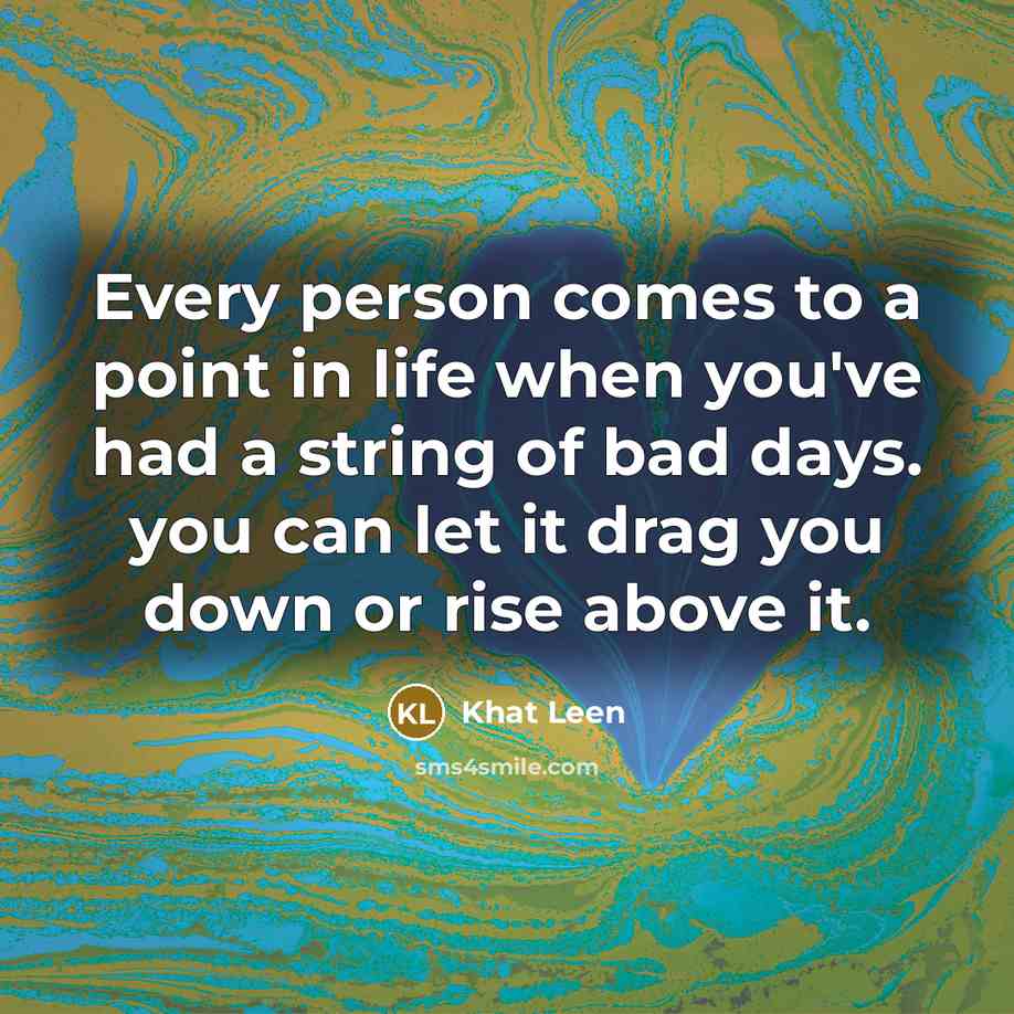 “Every person comes to a point in life when you've had a string of bad days. you can let it drag you down or rise above it.” quote by Khat Leen