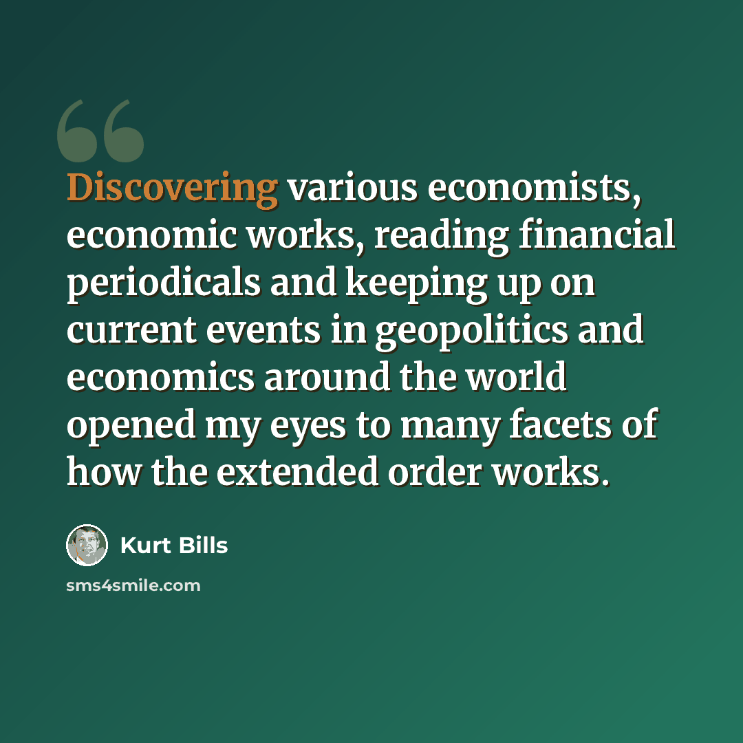 “Discovering various economists, economic works, reading financial periodicals and keeping up on current events in geopolitics and economics around the world opened my eyes to many facets of how the extended order works.” quote by Kurt Bills