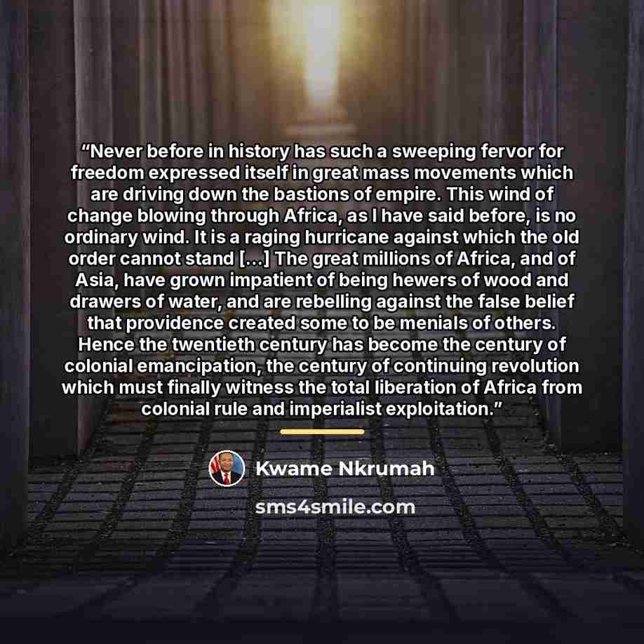 “Never before in history has such a sweeping fervor for freedom expressed itself in great mass movements which are driving down the bastions of empire. This wind of change blowing through Africa, as I have said before, is no ordinary wind. It is a raging hurricane against which the old order cannot…” quote by Kwame Nkrumah