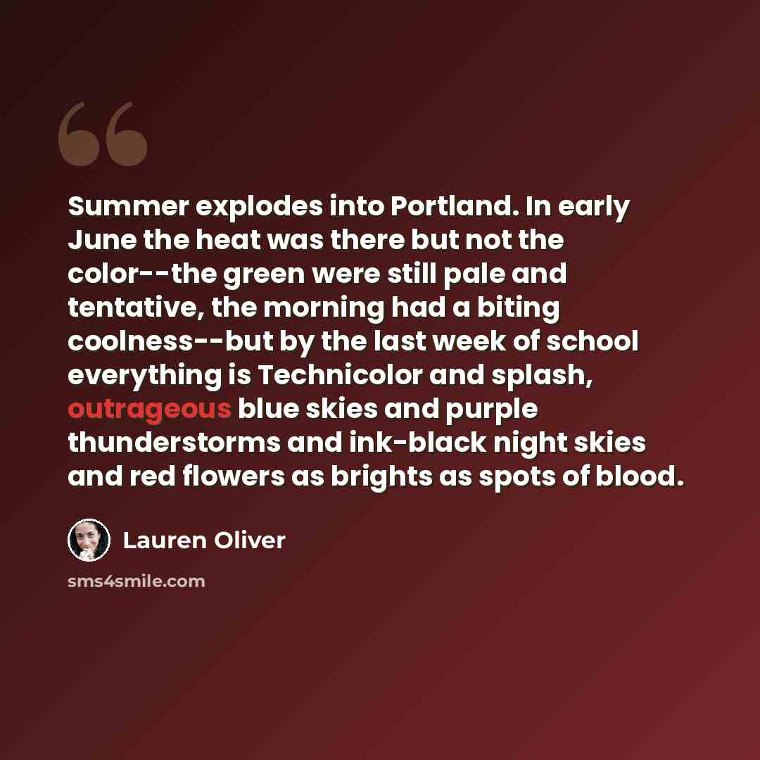 “Summer explodes into Portland. In early June the heat was there but not the color--the green were still pale and tentative, the morning had a biting coolness--but by the last week of school everything is Technicolor and splash, outrageous blue skies and purple thunderstorms and ink-black night…” quote by Lauren Oliver
