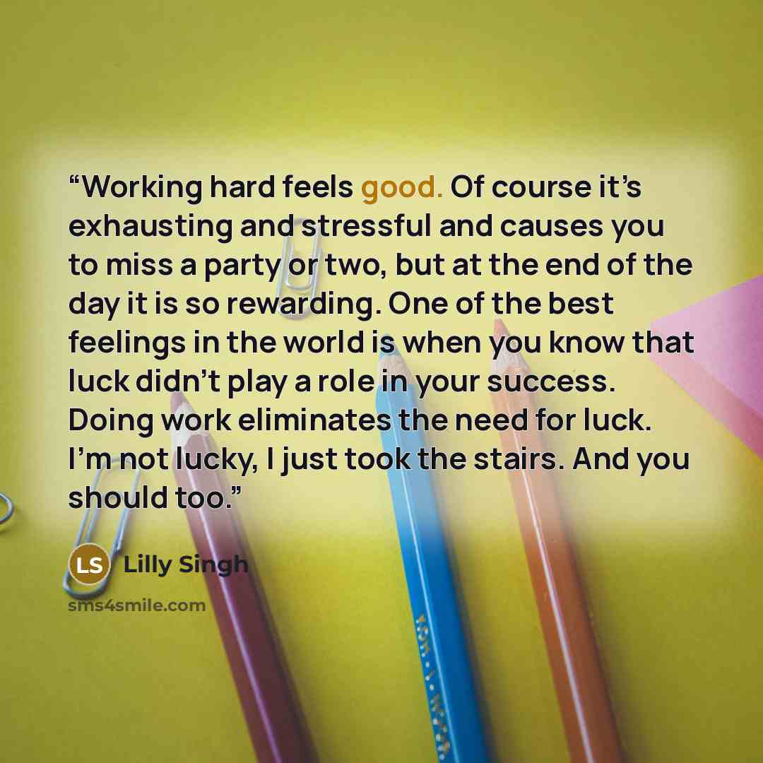 “Working hard feels good. Of course it’s exhausting and stressful and causes you to miss a party or two, but at the end of the day it is so rewarding. One of the best feelings in the world is when you know that luck didn’t play a role in your success. Doing work eliminates the need for luck. I’m…” quote by Lilly Singh