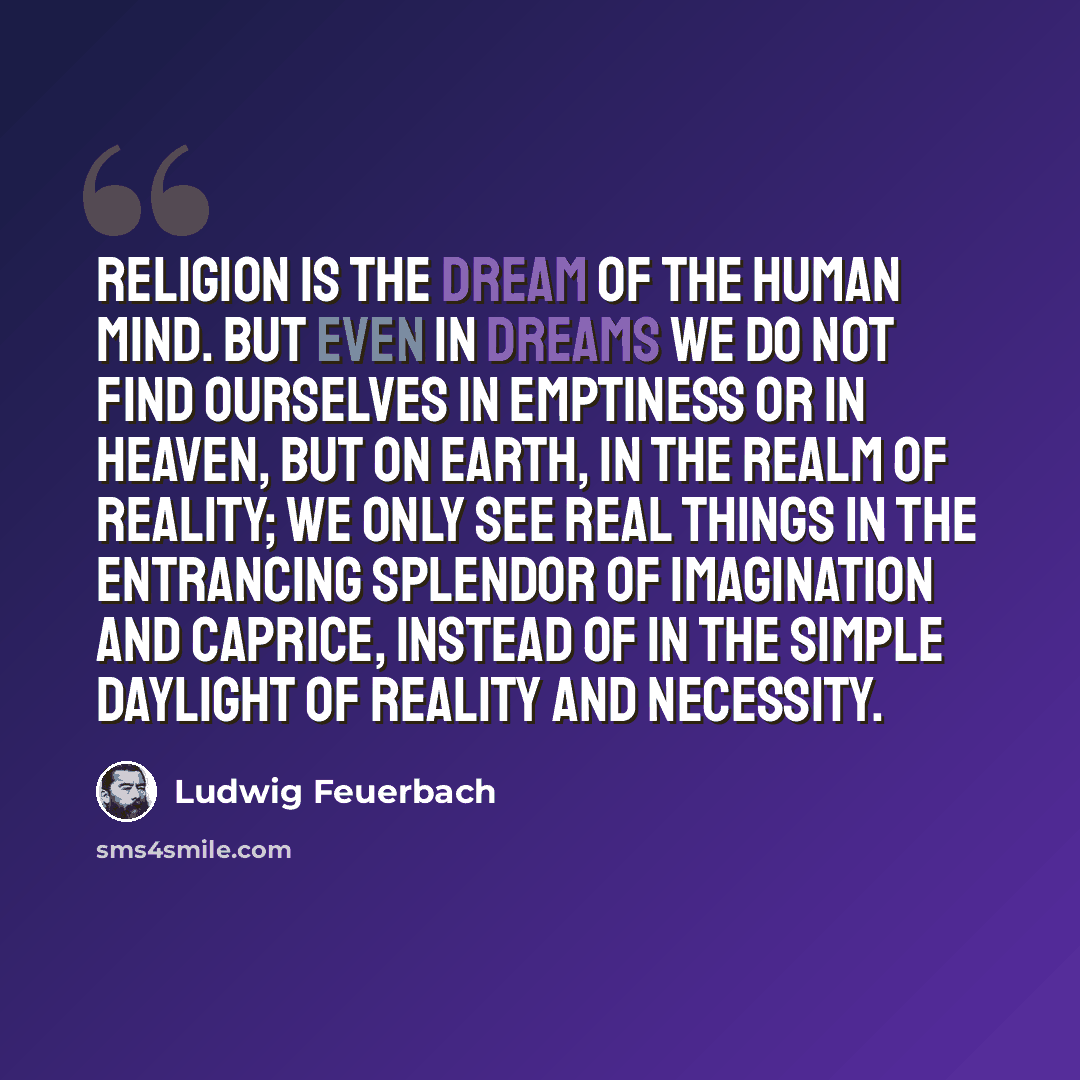 “Religion is the dream of the human mind. But even in dreams we do not find ourselves in emptiness or in heaven, but on earth, in the realm of reality; we only see real things in the entrancing splendor of imagination and caprice, instead of in the simple daylight of reality and necessity.” quote by Ludwig Feuerbach