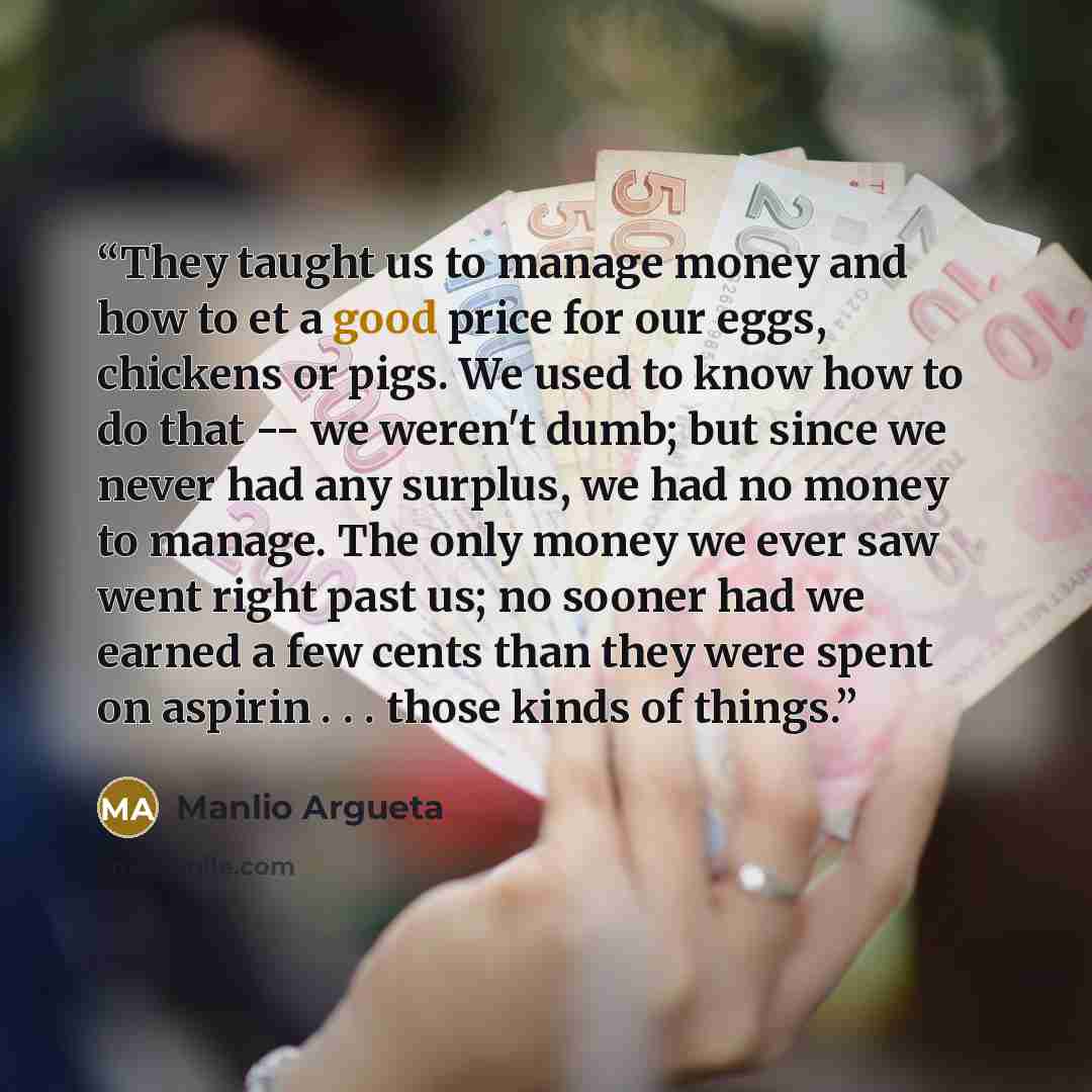 “They taught us to manage money and how to et a good price for our eggs, chickens or pigs. We used to know how to do that -- we weren't dumb; but since we never had any surplus, we had no money to manage. The only money we ever saw went right past us; no sooner had we earned a few cents than they…” quote by Manlio Argueta