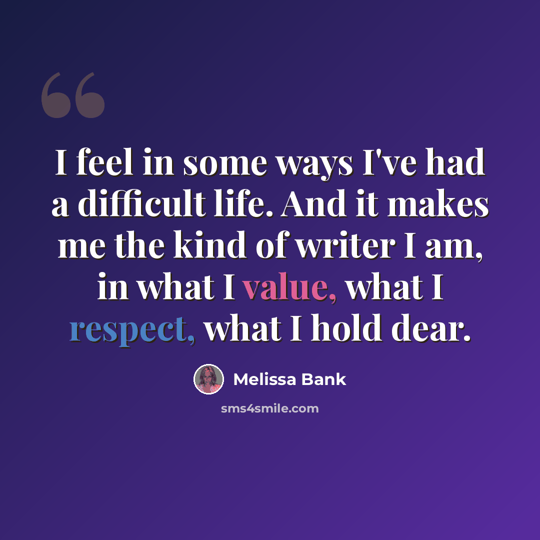 “I feel in some ways I've had a difficult life. And it makes me the kind of writer I am, in what I value, what I respect, what I hold dear.” quote by Melissa Bank