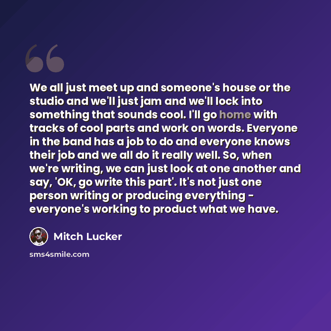 “We all just meet up and someone's house or the studio and we'll just jam and we'll lock into something that sounds cool. I'll go home with tracks of cool parts and work on words. Everyone in the band has a job to do and everyone knows their job and we all do it really well. So, when we're writing…” quote by Mitch Lucker