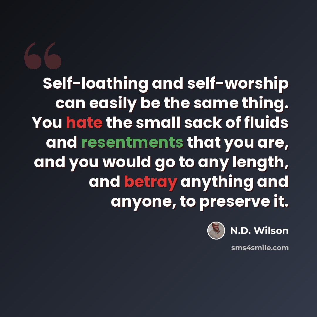 “Self-loathing and self-worship can easily be the same thing. You hate the small sack of fluids and resentments that you are, and you would go to any length, and betray anything and anyone, to preserve it.” quote by N.D. Wilson