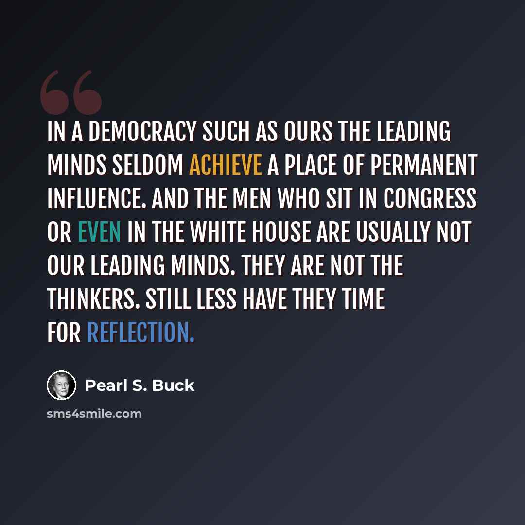 “In a democracy such as ours the leading minds seldom achieve a place of permanent influence. And the men who sit in Congress or even in the White House are usually not our leading minds. They are not the thinkers. Still less have they time for reflection.” quote by Pearl S. Buck