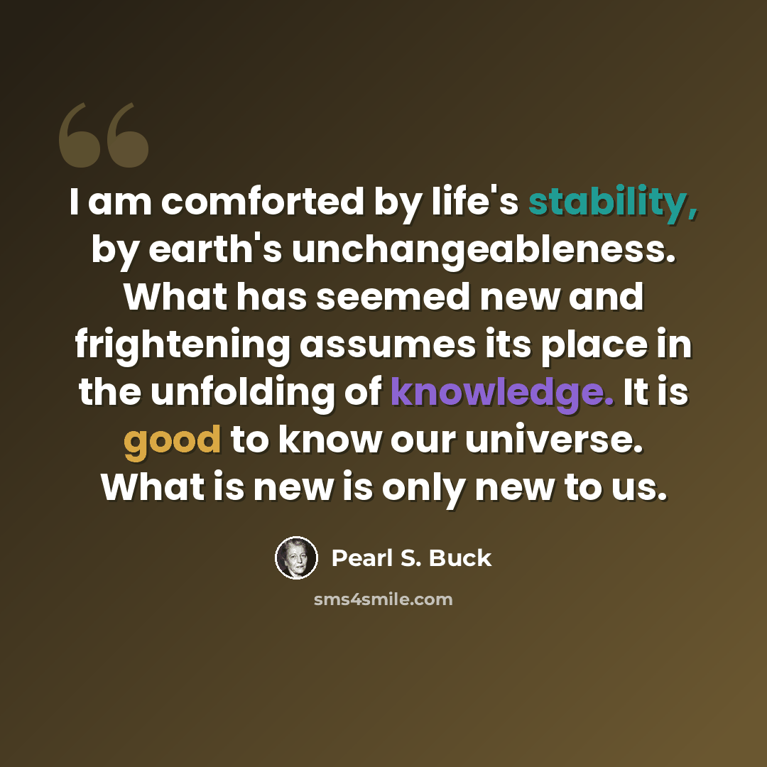 “I am comforted by life's stability, by earth's unchangeableness. What has seemed new and frightening assumes its place in the unfolding of knowledge. It is good to know our universe. What is new is only new to us.” quote by Pearl S. Buck