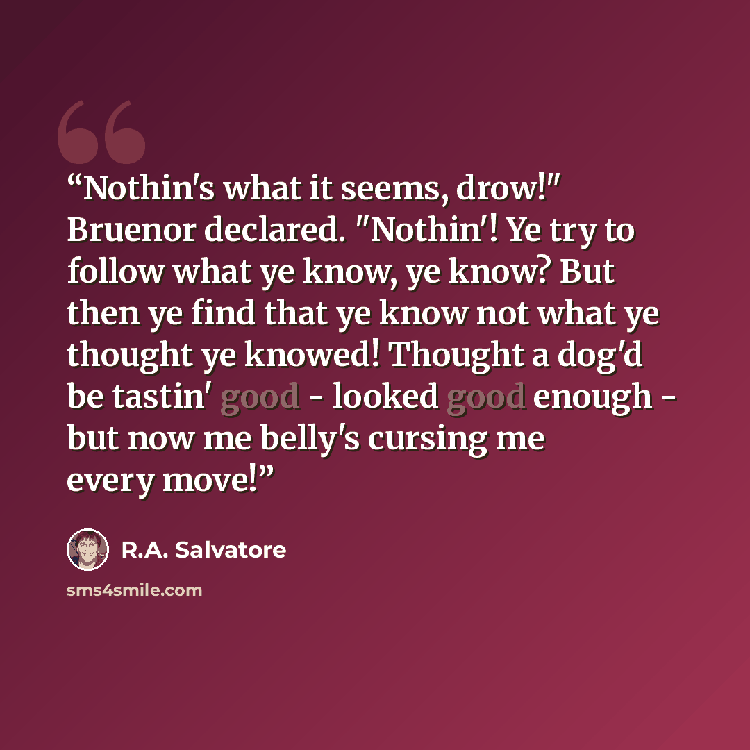“Nothin's what it seems, drow!" Bruenor declared. "Nothin'! Ye try to follow what ye know, ye know? But then ye find that ye know not what ye thought ye knowed! Thought a dog'd be tastin' good - looked good enough - but now me belly's cursing me every move!” quote by R.A. Salvatore