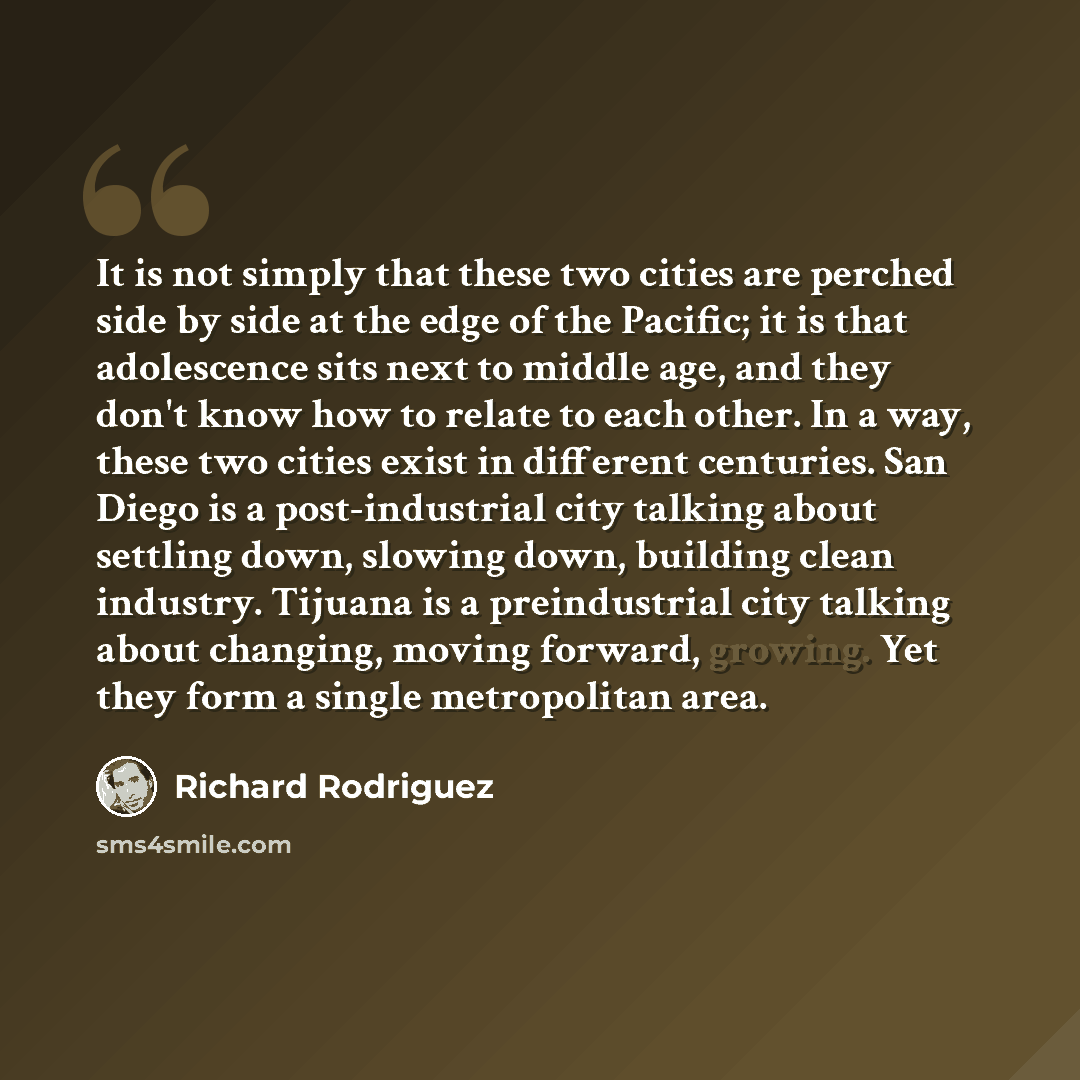 “It is not simply that these two cities are perched side by side at the edge of the Pacific; it is that adolescence sits next to middle age, and they don't know how to relate to each other. In a way, these two cities exist in different centuries. San Diego is a post-industrial city talking about…” quote by Richard Rodriguez