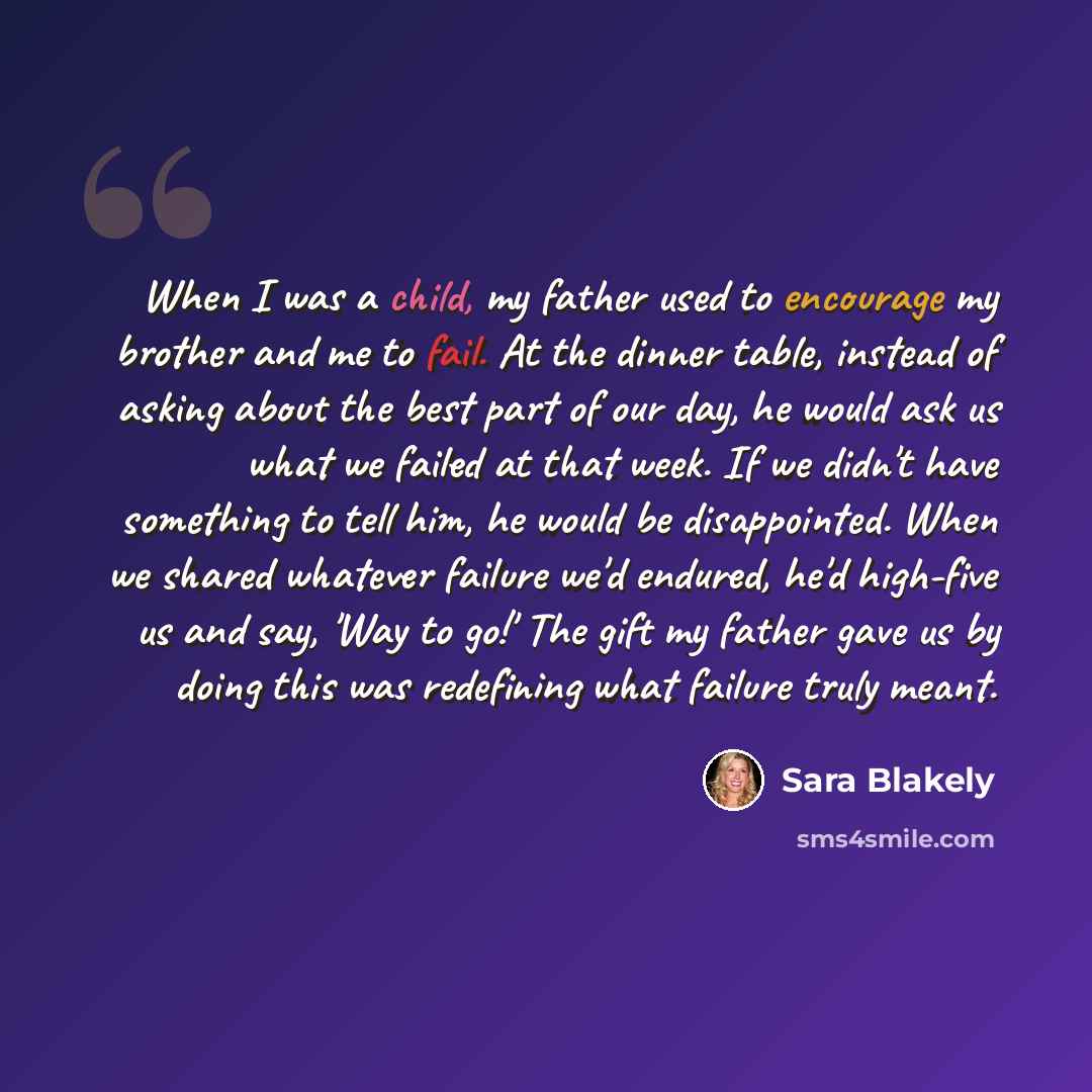 “When I was a child, my father used to encourage my brother and me to fail. At the dinner table, instead of asking about the best part of our day, he would ask us what we failed at that week. If we didn't have something to tell him, he would be disappointed. When we shared whatever failure we'd…” quote by Sara Blakely