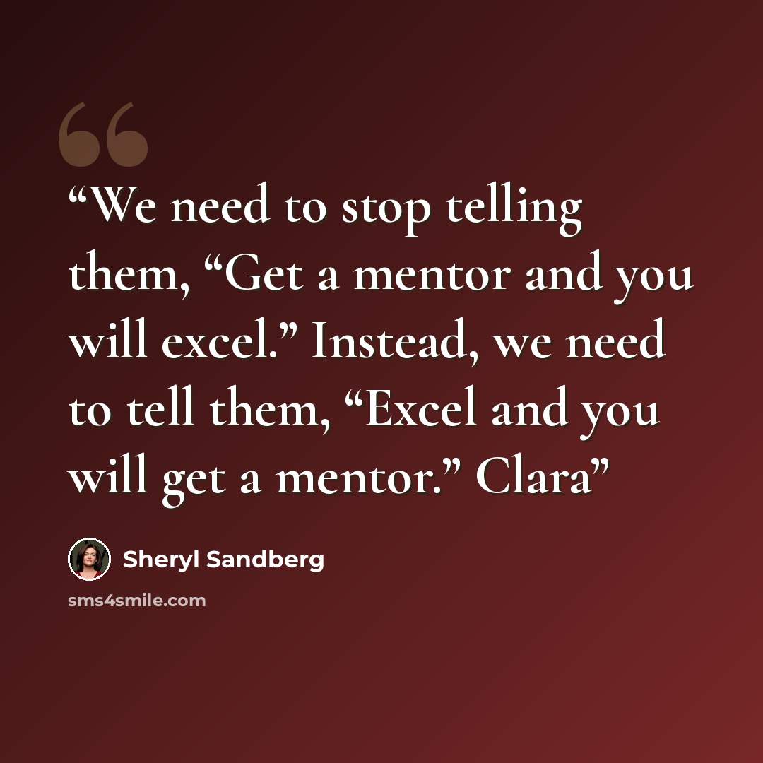 “We need to stop telling them, “Get a mentor and you will excel.” Instead, we need to tell them, “Excel and you will get a mentor.” Clara” quote by Sheryl Sandberg