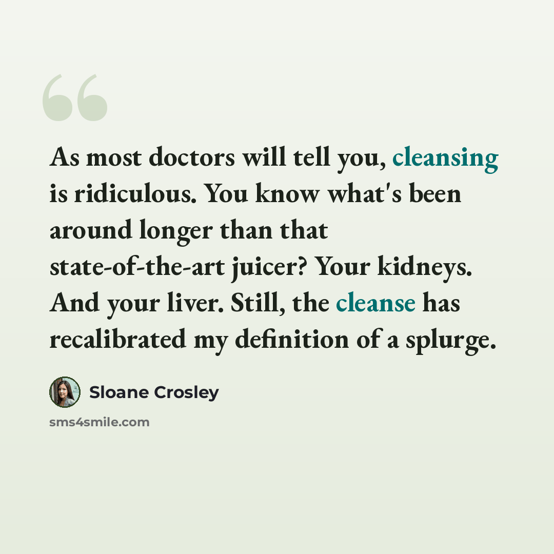 “As most doctors will tell you, cleansing is ridiculous. You know what's been around longer than that state-of-the-art juicer? Your kidneys. And your liver. Still, the cleanse has recalibrated my definition of a splurge.” quote by Sloane Crosley
