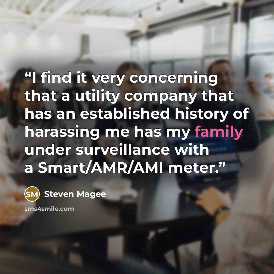 “I find it very concerning that a utility company that has an established history of harassing me has my family under surveillance with a Smart/AMR/AMI meter.” quote by Steven Magee
