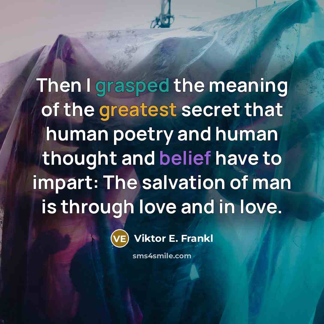 “Then I grasped the meaning of the greatest secret that human poetry and human thought and belief have to impart: The salvation of man is through love and in love.” quote by Viktor E. Frankl